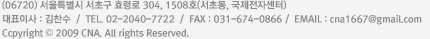 (06725) 서울특별시 서초구 서초중앙로2길 42, 203호 갑목빌딩(서초동) 대표이사 : 김찬수  /  TEL. 02-2040-7722  /  FAX : 02-584-0866  /  E-MAIL : cna1667@gmail.com Copyright © 2009 CNA. All rights Reserved.